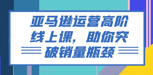亚马逊运营高阶线上课,助你突破销量瓶颈-知乎者也