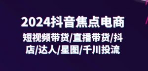2024抖音焦点电商：短视频带货/直播带货/抖店/达人/星图/千川投流/32节课-知乎者也