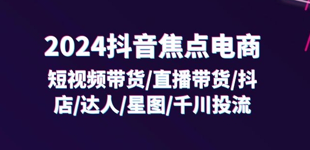 2024抖音焦点电商：短视频带货/直播带货/抖店/达人/星图/千川投流/32节课-知乎者也