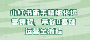 小红书新手精细化运营课程,带你0基础运营全流程-知乎者也