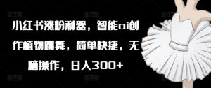 小红书涨粉利器,智能ai创作植物跳舞,简单快捷,无脑操作,日入300+-知乎者也