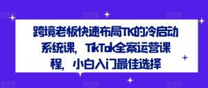 跨境老板快速布局TK的冷启动系统课,TikTok全案运营课程,小白入门最佳选择-知乎者也