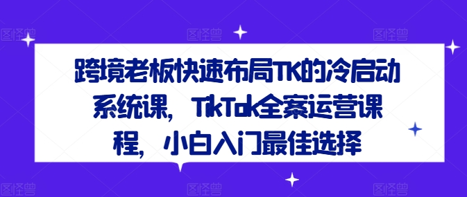 跨境老板快速布局TK的冷启动系统课,TikTok全案运营课程,小白入门最佳选择-知乎者也