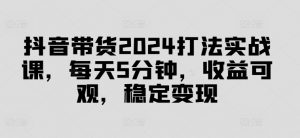 抖音带货2024打法实战课，每天5分钟，收益可观，稳定变现【揭秘】-知乎者也