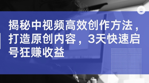 揭秘中视频高效创作方法,打造原创内容,3天快速启号狂赚收益【揭秘】-知乎者也