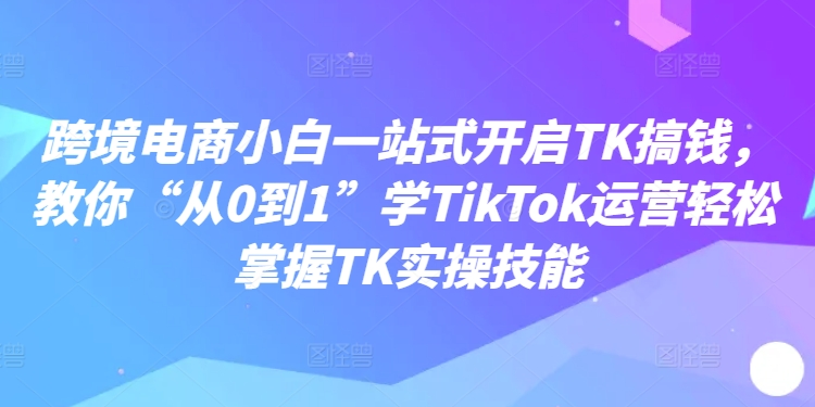 跨境电商小白一站式开启TK搞钱,教你“从0到1”学TikTok运营轻松掌握TK实操技能-知乎者也