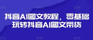 抖音AI图文教程,零基础玩转抖音AI图文带货-知乎者也