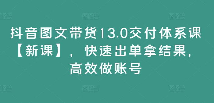 抖音图文带货13.0交付体系课【新课】,快速出单拿结果,高效做账号-知乎者也