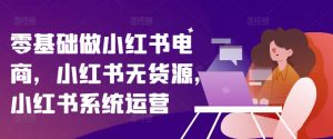 零基础做小红书电商,小红书无货源,小红书系统运营-知乎者也