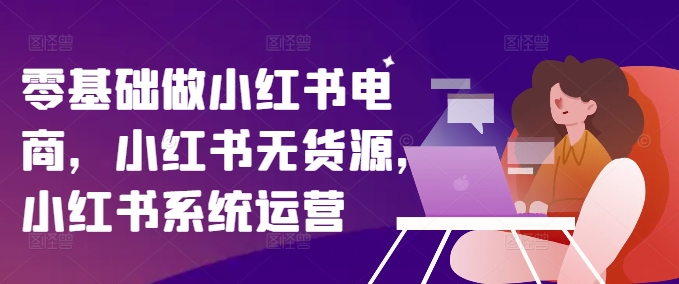 零基础做小红书电商,小红书无货源,小红书系统运营-知乎者也