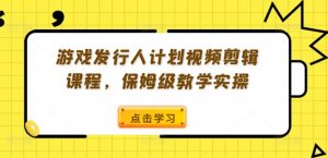 游戏发行人计划视频剪辑课程，保姆级教学实操-知乎者也