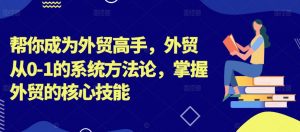 帮你成为外贸高手,外贸从0-1的系统方法论,掌握外贸的核心技能-知乎者也