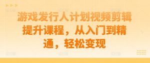 游戏发行人计划视频剪辑提升课程,从入门到精通,轻松变现-知乎者也