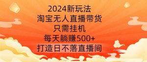 2024新玩法,淘宝无人直播带货,只需挂机,每天躺赚500+ 打造日不落直播间【揭秘】-知乎者也