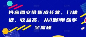抖音图文带货成长营,门槛低、收益高,从0到1带你学全流程-知乎者也