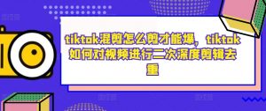 tiktok混剪怎么剪才能爆,tiktok如何对视频进行二次深度剪辑去重-知乎者也