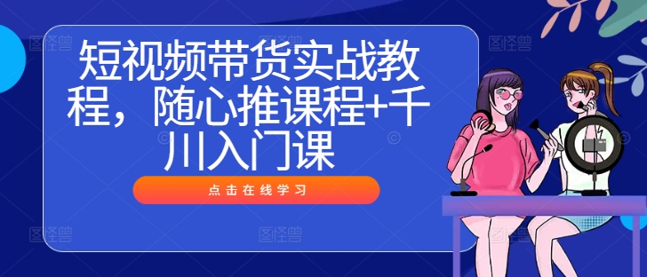 短视频带货实战教程,随心推课程+千川入门课-知乎者也