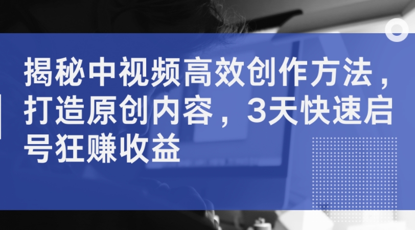 揭秘中视频高效创作方法,打造原创内容,3天快速启号狂赚收益-知乎者也