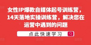 女性IP爆款自媒体起号训练营,14天落地实操训练营,解决您在运营中遇到的问题-知乎者也