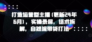 打造运营型主播(更新24年10月),实操录屏,话术拆解,自然流带货打法-知乎者也