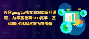 谷歌google独立站SEO系列课程,从零基础到SEO高手,基础知识到高级技巧的覆盖-知乎者也
