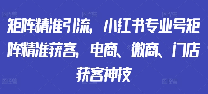 矩阵精准引流,小红书专业号矩阵精准获客,电商、微商、门店获客神技-知乎者也