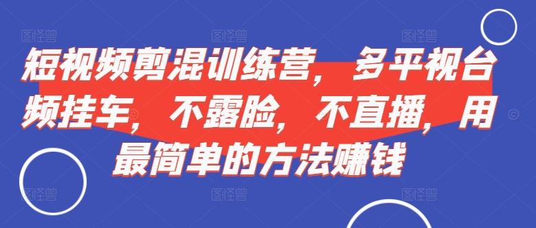 短视频剪混训练营,多平视台频挂车,不露脸,不直播,用最简单的方法赚钱-知乎者也
