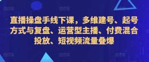 直播操盘手线下课，多维建号、起号方式与复盘、运营型主播、付费混合投放、短视频流量叠爆-知乎者也