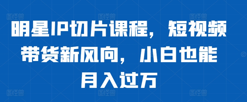 明星IP切片课程,短视频带货新风向,小白也能月入过万-知乎者也