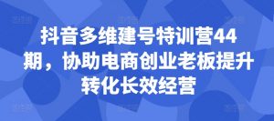 抖音多维建号特训营44期，协助电商创业老板提升转化长效经营-知乎者也