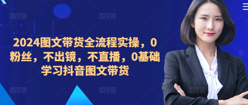 2024图文带货全流程实操,0粉丝,不出镜,不直播,0基础学习抖音图文带货-知乎者也