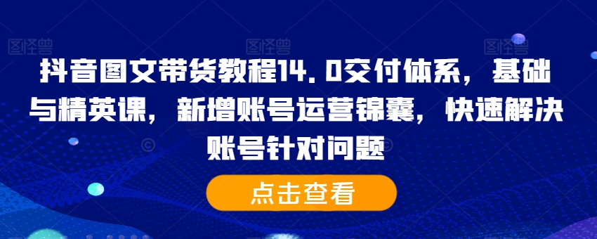 抖音图文带货教程14.0交付体系,基础与精英课,新增账号运营锦囊,快速解决账号针对问题-知乎者也