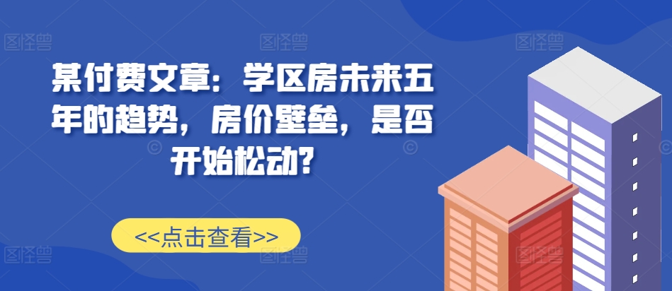 某付费文章：学区房未来五年的趋势，房价壁垒，是否开始松动?-知乎者也