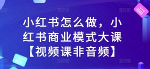 小红书怎么做,小红书商业模式大课【视频课非音频】-知乎者也