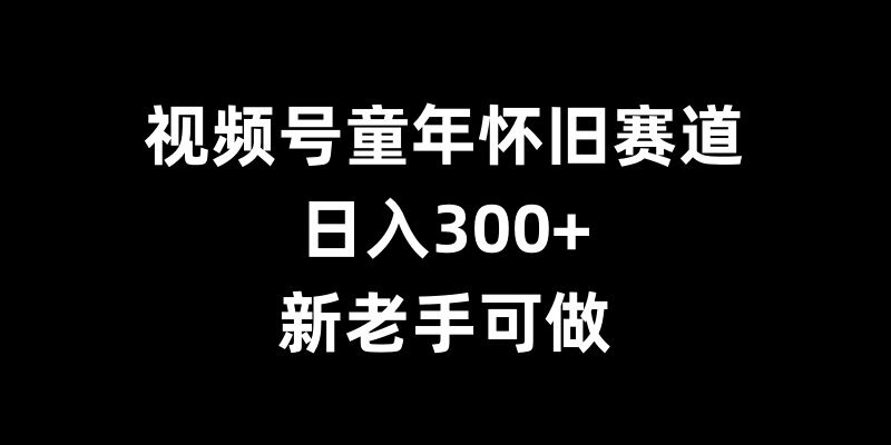 视频号童年怀旧赛道,日入300+,新老手可做【揭秘】-知乎者也