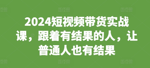 2024短视频带货实战课,跟着有结果的人,让普通人也有结果-知乎者也