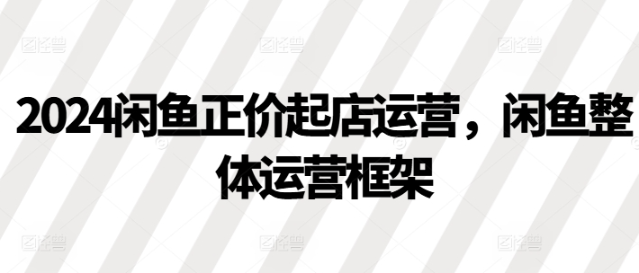2024闲鱼正价起店运营,闲鱼整体运营框架-知乎者也