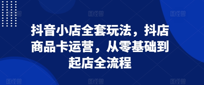 抖音小店全套玩法,抖店商品卡运营,从零基础到起店全流程-知乎者也