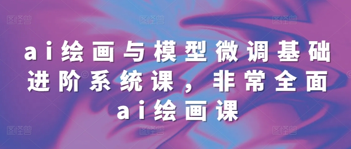ai绘画与模型微调基础进阶系统课,非常全面ai绘画课(68节)-知乎者也