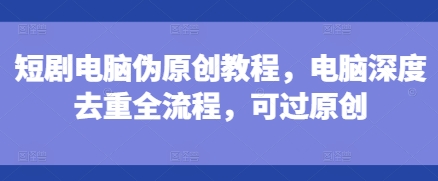 短剧电脑伪原创教程,电脑深度去重全流程,可过原创-知乎者也