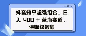 抖音知乎超强组合,日入4张, 蓝海赛道,保姆级教程-知乎者也