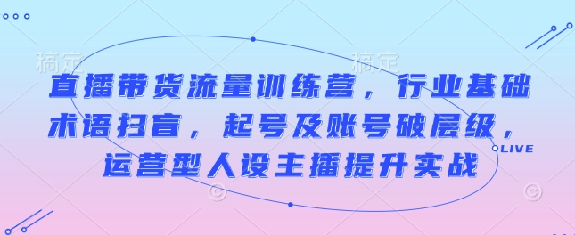 直播带货流量训练营,行业基础术语扫盲,起号及账号破层级,运营型人设主播提升实战-知乎者也