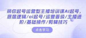 带你起号运营型主播培训课AI起号,底层逻辑/ai起号/运营晋级/主播进阶/基础操作/剪辑技巧-知乎者也