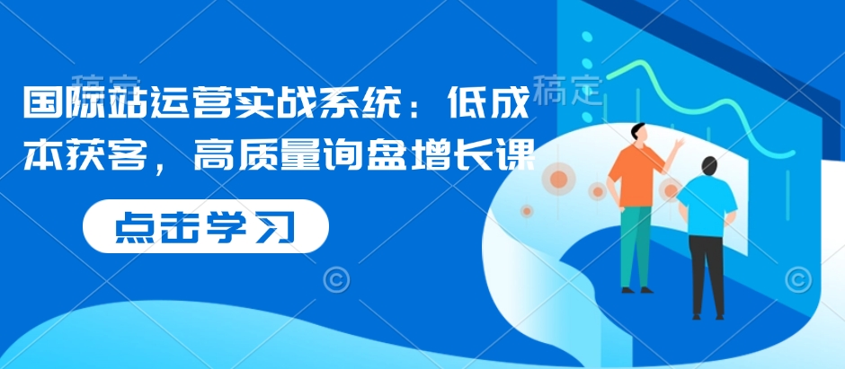国际站运营实战系统：低成本获客，高质量询盘增长课-知乎者也