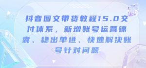 抖音图文带货教程15.0交付体系,新增账号运营锦囊、稳出单进、快速解决账号针对问题-知乎者也