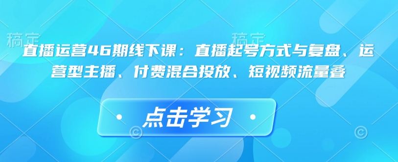 直播运营46期线下课:直播起号方式与复盘、运营型主播、付费混合投放、短视频流量叠-知乎者也