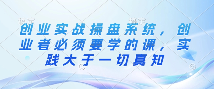 创业实战操盘系统,创业者必须要学的课,实践大于一切真知-知乎者也
