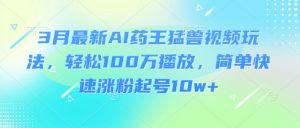 3月最新AI药王猛兽视频玩法,轻松100W播放,简单快速涨粉起号10w+-知乎者也