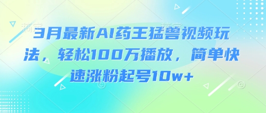3月最新AI药王猛兽视频玩法,轻松100W播放,简单快速涨粉起号10w+-知乎者也