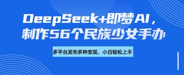 DeepSeek+即梦AI,制作56个民族少女手办,附详细教程+变现方向-知乎者也